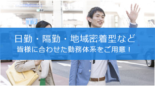 日勤・隔勤・地域密着型など皆様に合わせた勤務体系をご用意！